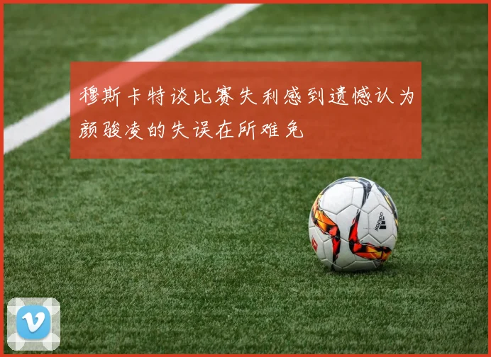 穆斯卡特谈比赛失利感到遗憾认为颜骏凌的失误在所难免