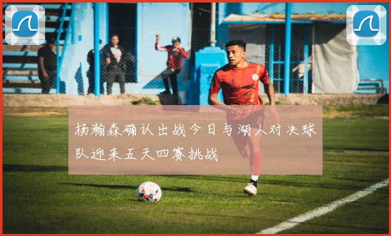 杨瀚森确认出战今日与湖人对决球队迎来五天四赛挑战