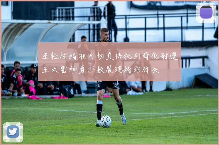 王钰栋精准内切直传托利奇低射遭王大雷神勇扑救展现精彩对决