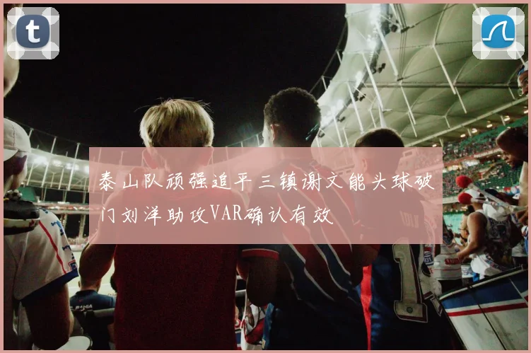 泰山队顽强追平三镇谢文能头球破门刘洋助攻VAR确认有效