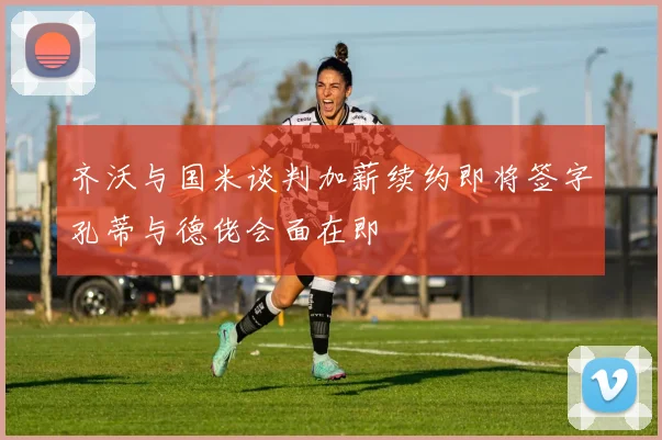 齐沃与国米谈判加薪续约即将签字孔蒂与德佬会面在即