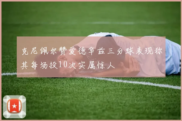 克尼佩尔赞爱德华兹三分球表现称其每场投10次实属惊人