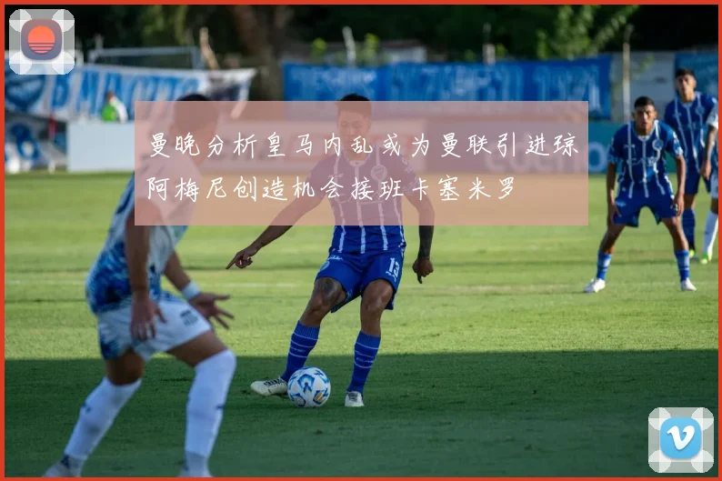 曼晚分析皇马内乱或为曼联引进琼阿梅尼创造机会接班卡塞米罗