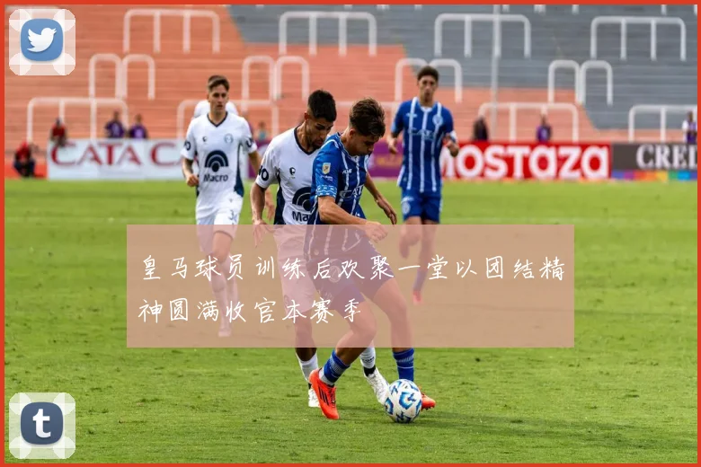 皇马球员训练后欢聚一堂以团结精神圆满收官本赛季