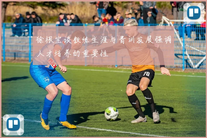 徐根宝谈教练生涯与青训发展强调人才培养的重要性