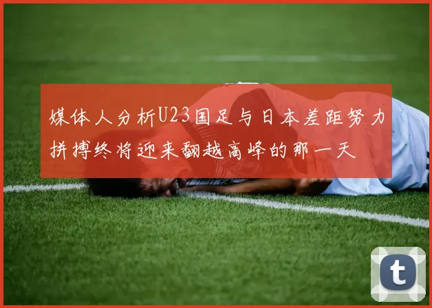 媒体人分析U23国足与日本差距努力拼搏终将迎来翻越高峰的那一天