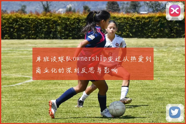 库班谈球队ownership变迁从热爱到商业化的深刻反思与影响
