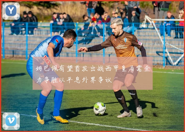 姆巴佩有望首发出战西甲皇马需全力争胜以平息外界争议